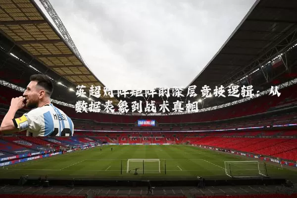 英超对阵矩阵的深层竞技逻辑：从数据表象到战术真相