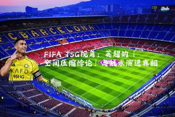 FIFA TSG视角：英超的「空间压缩悖论」与战术演进真相